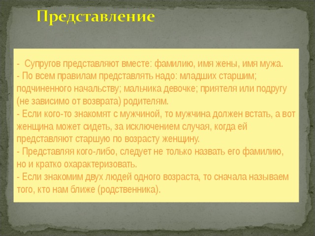 - Супругов представляют вместе: фамилию, имя жены, имя мужа.  - По всем правилам представлять надо: младших старшим; подчиненного начальству; мальчика девочке; приятеля или подругу (не зависимо от возврата) родителям.  - Если кого-то знакомят с мужчиной, то мужчина должен встать, а вот женщина может сидеть, за исключением случая, когда ей представляют старшую по возрасту женщину.  - Представляя кого-либо, следует не только назвать его фамилию, но и кратко охарактеризовать.  - Если знакомим двух людей одного возраста, то сначала называем того, кто нам ближе (родственника). 