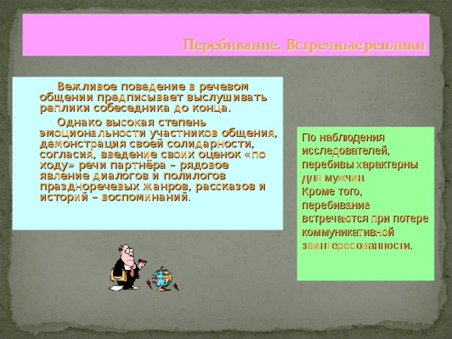  Вежливое поведение в речевом общении предписывает выслушивать реплики собеседника до конца.  Однако высокая степень эмоциональности участников общения, демонстрация своей солидарности, согласия, введение своих оценок «по ходу» речи партнёра – рядовое явление диалогов и полилогов праздноречевых жанров, рассказов и историй – воспоминаний. По наблюдения исследователей, перебивы характерны для мужчин. Кроме того, перебивание встречаются при потере коммуникативной заинтересованности. 