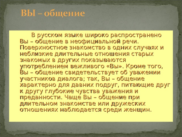  В русском языке широко распространено Вы – общение в неофициальной речи. Поверхностное знакомство в одних случаях и неблизкие длительные отношения старых знакомых в других показываются употреблением вежливого «Вы». Кроме того, Вы – общение свидетельствует об уважении участников диалога; так, Вы – общение характерно для давних подруг, питающие друг к другу глубокие чувства уважения и преданности. Чаще Вы – общение при длительном знакомстве или дружеских отношениях наблюдается среди женщин.  