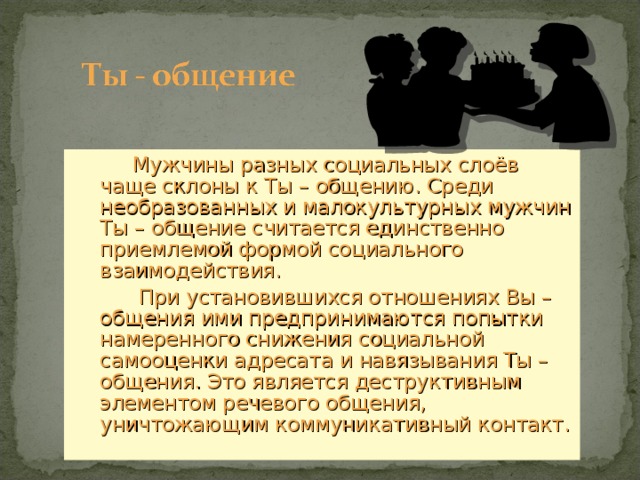  Мужчины разных социальных слоёв чаще склоны к Ты – общению. Среди необразованных и малокультурных мужчин Ты – общение считается единственно приемлемой формой социального взаимодействия.  При установившихся отношениях Вы – общения ими предпринимаются попытки намеренного снижения социальной самооценки адресата и навязывания Ты – общения. Это является деструктивным элементом речевого общения, уничтожающим коммуникативный контакт. 