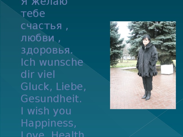 Я желаю тебе счастья , любви , здоровья.  Ich wunsche dir viel Gluck, Liebe, Gesundheit.  I wish you Happiness, Love, Health. 