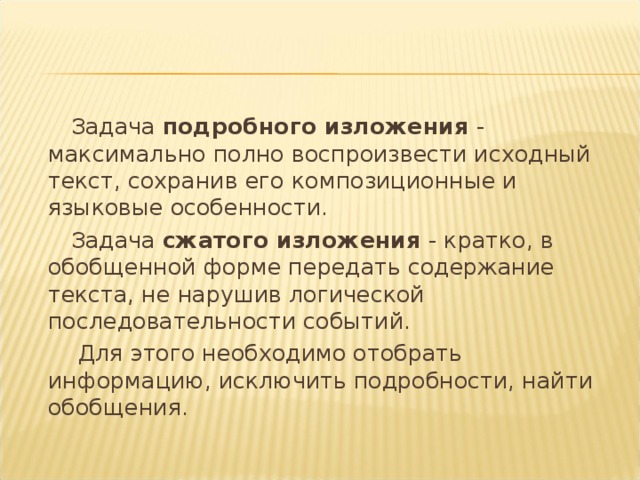  Задача подробного изложения - максимально полно воспроизвести исходный текст, сохранив его композиционные и языковые особенности.  Задача сжатого изложения - кратко, в обобщенной форме передать содержание текста, не нарушив логической последовательности событий.  Для этого необходимо отобрать информацию, исключить подробности, найти обобщения. 