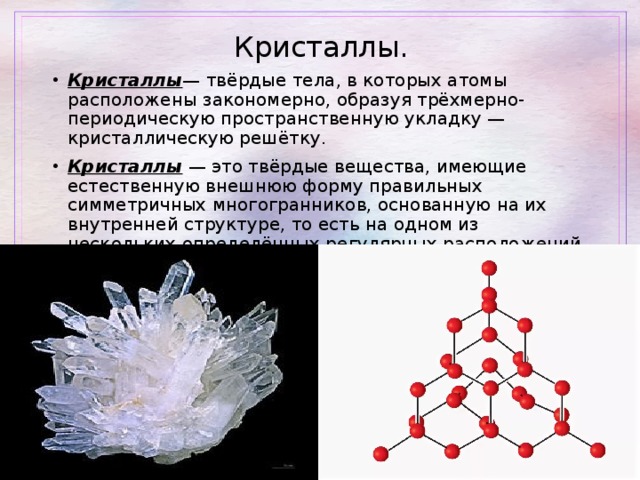 Кристаллы. Кристаллы — твёрдые тела, в которых атомы расположены закономерно, образуя трёхмерно-периодическую пространственную укладку — кристаллическую решётку. Кристаллы — это твёрдые вещества, имеющие естественную внешнюю форму правильных симметричных многогранников, основанную на их внутренней структуре, то есть на одном из нескольких определённых регулярных расположений составляющих вещество частиц (атомов, молекул, ионов). 