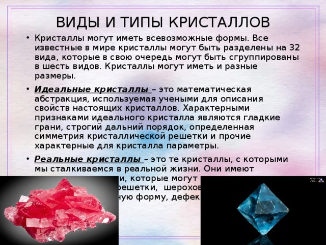 ВИДЫ И ТИПЫ КРИСТАЛЛОВ Кристаллы могут иметь всевозможные формы. Все известные в мире кристаллы могут быть раз­делены на 32 вида, которые в свою очередь могут быть сгруппированы в шесть видов. Кристаллы могут иметь и разные размеры. Идеальные кристаллы – это математическая абстракция, используемая учеными для описания свойств настоящих кристаллов. Характерными признаками идеального кристалла являются гладкие грани, строгий дальний порядок, определенная симметрия кристаллической решетки и прочие характерные для кристалла параметры. Реальные кристаллы – это те кристаллы, с которыми мы сталкиваемся в реальной жизни. Они имеют различные примеси, которые могут понижать симметрию кристаллической решетки, шероховатые грани, могут иметь не правильную форму, дефекты оптических свойств. 