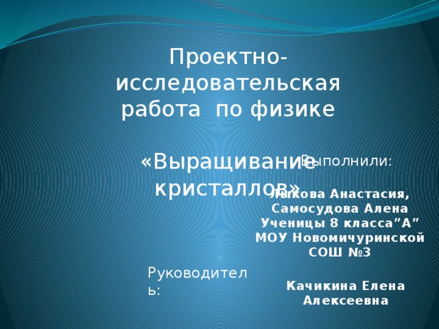 Проектно- исследовательская работа по физике «Выращивание кристаллов» Выполнили :   Лыкова Анастасия, Самосудова Алена Ученицы 8 класса”А” МОУ Новомичуринской СОШ №3 Руководитель :   Качикина Елена Алексеевна 