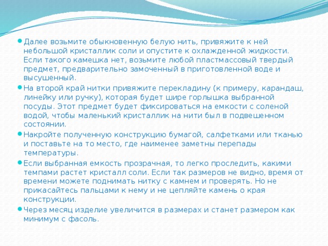 Далее возьмите обыкновенную белую нить, привяжите к ней небольшой кристаллик соли и опустите к охлажденной жидкости. Если такого камешка нет, возьмите любой пластмассовый твердый предмет, предварительно замоченный в приготовленной воде и высушенный. На второй край нитки привяжите перекладину (к примеру, карандаш, линейку или ручку), которая будет шире горлышка выбранной посуды. Этот предмет будет фиксироваться на емкости с соленой водой, чтобы маленький кристаллик на нити был в подвешенном состоянии. Накройте полученную конструкцию бумагой, салфетками или тканью и поставьте на то место, где наименее заметны перепады температуры. Если выбранная емкость прозрачная, то легко проследить, какими темпами растет кристалл соли. Если так размеров не видно, время от времени можете поднимать нитку с камнем и проверять. Но не прикасайтесь пальцами к нему и не цепляйте камень о края конструкции. Через месяц изделие увеличится в размерах и станет размером как минимум с фасоль.   