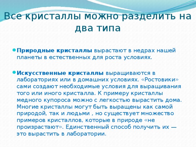 Все кристаллы можно разделить на два типа Природные кристаллы  вырастают в недрах нашей планеты в естественных для роста условиях. Искусственные кристаллы  выращиваются в лабораториях или в домашних условиях. «Ростовики» сами создают необходимые условия для выращивания того или иного кристалла. К примеру кристаллы медного купороса можно с легкостью вырастить дома. Многие кристаллы могут быть выращены как самой природой, так и людьми , но существует множество примеров кристаллов, которые в природе «не произрастают». Единственный способ получить их — это вырастить в лаборатории. 