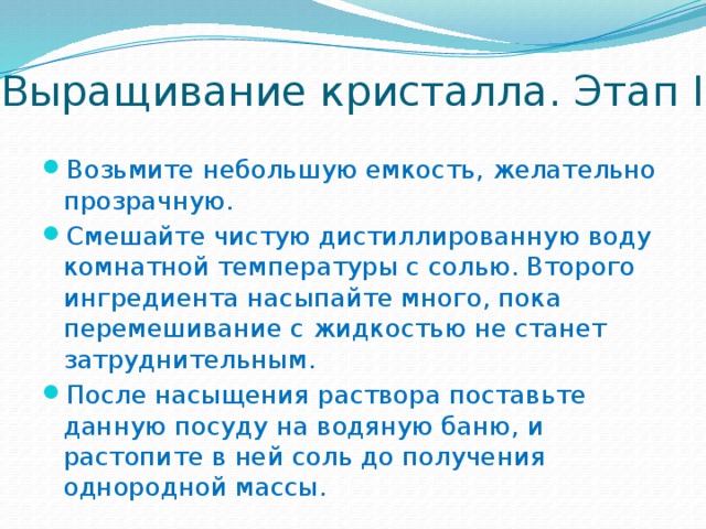 Выращивание кристалла. Этап I Возьмите небольшую емкость, желательно прозрачную. Смешайте чистую дистиллированную воду комнатной температуры с солью. Второго ингредиента насыпайте много, пока перемешивание с жидкостью не станет затруднительным. После насыщения раствора поставьте данную посуду на водяную баню, и растопите в ней соль до получения однородной массы.  