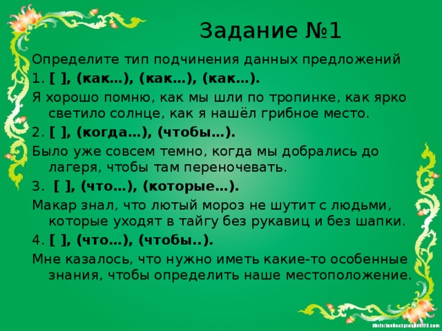 Задание №1 Определите тип подчинения данных предложений 1.  [ ], (как…), (как…), (как…). Я хорошо помню, как мы шли по тропинке, как ярко светило солнце, как я нашёл грибное место.  2.  [ ], (когда…), (чтобы…). Было уже совсем темно, когда мы добрались до лагеря, чтобы там переночевать. 3.   [ ], (что…), (которые…). Макар знал, что лютый мороз не шутит с людьми, которые уходят в тайгу без рукавиц и без шапки.  4.  [ ], (что…), (чтобы..). Мне казалось, что нужно иметь какие-то особенные знания, чтобы определить наше местоположение.  