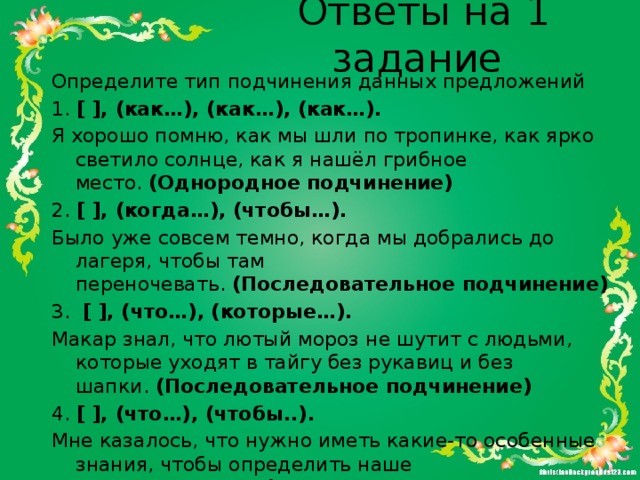 Ответы на 1 задание Определите тип подчинения данных предложений 1.  [ ], (как…), (как…), (как…). Я хорошо помню, как мы шли по тропинке, как ярко светило солнце, как я нашёл грибное место.  (Однородное подчинение) 2.  [ ], (когда…), (чтобы…). Было уже совсем темно, когда мы добрались до лагеря, чтобы там переночевать.  (Последовательное подчинение) 3.   [ ], (что…), (которые…). Макар знал, что лютый мороз не шутит с людьми, которые уходят в тайгу без рукавиц и без шапки.  (Последовательное подчинение) 4.  [ ], (что…), (чтобы..). Мне казалось, что нужно иметь какие-то особенные знания, чтобы определить наше местоположение.  (Последовательное подчинение) 