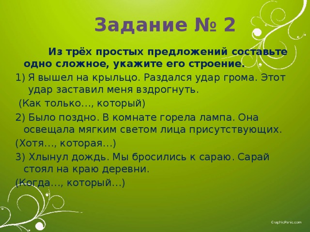 Задание № 2  Из трёх простых предложений составьте одно сложное, укажите его строение. Я вышел на крыльцо. Раздался удар грома. Этот удар заставил меня вздрогнуть.  (Как только…, который) 2) Было поздно. В комнате горела лампа. Она освещала мягким светом лица присутствующих. (Хотя…, которая…) 3) Хлынул дождь. Мы бросились к сараю. Сарай стоял на краю деревни. (Когда…, который…) 