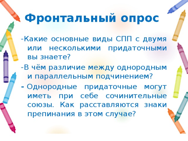 Фронтальный опрос -Какие основные виды СПП с двумя или несколькими придаточными вы знаете? -В чём различие между однородным и параллельным подчинением? -  Однородные придаточные могут иметь при себе сочинительные союзы. Как расставляются знаки препинания в этом случае? 