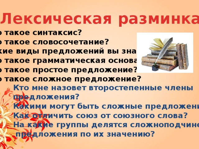 Лексическая разминка Что такое синтаксис? Что такое словосочетание? Какие виды предложений вы знаете? Что такое грамматическая основа? Что такое простое предложение? Что такое сложное предложение?  Кто мне назовет второстепенные члены предложения? Какими могут быть сложные предложения ? Как отличить союз от союзного слова? На какие группы делятся сложноподчиненные  предложения по их значению?  