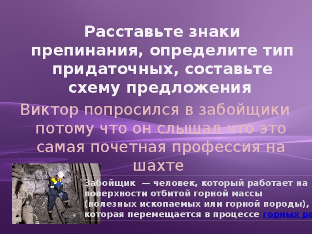 Расставьте знаки препинания, определите тип придаточных, составьте схему предложения Виктор попросился в забойщики потому что он слышал что это самая почетная профессия на шахте Забойщик  — человек, который работает на поверхности отбитой горной массы (полезных ископаемых или горной породы), которая перемещается в процессе горных работ 