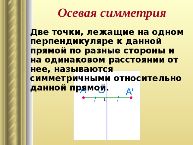 Осевая симметрия Две точки, лежащие на одном перпендикуляре к данной прямой по разные стороны и на одинаковом расстоянии от нее, называются симметричными относительно данной прямой.  