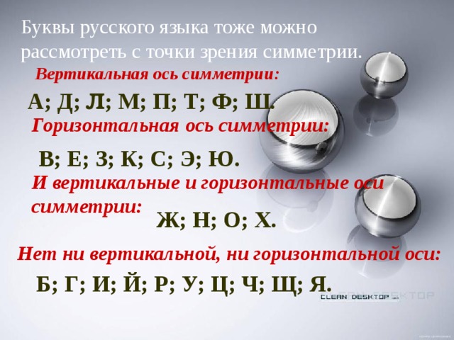 Буквы русского языка тоже можно рассмотреть с точки зрения симметрии. Вертикальная ось симметрии: А; Д; Л ; М; П; Т; Ф; Ш. Горизонтальная ось симметрии: В; Е; З; К; С; Э; Ю. И вертикальные и горизонтальные оси симметрии: Ж; Н; О; Х. Нет ни вертикальной, ни горизонтальной оси: Б; Г; И; Й; Р; У; Ц; Ч; Щ; Я.  