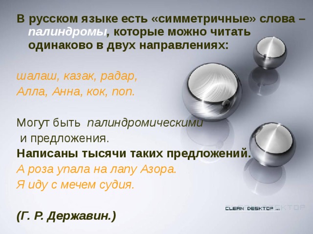 В русском языке есть «симметричные» слова –  палиндромы , которые можно читать одинаково в двух направлениях:  шалаш, казак, радар, Алла, Анна, кок, поп. Могут быть палиндромическими  и предложения.  Написаны тысячи таких предложений. А роза упала на лапу Азора. Я иду с мечем судия.   (Г. Р. Державин.)  