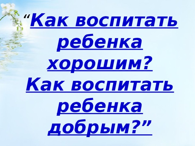 “ Как воспитать ребенка хорошим?  Как воспитать ребенка добрым?” 
