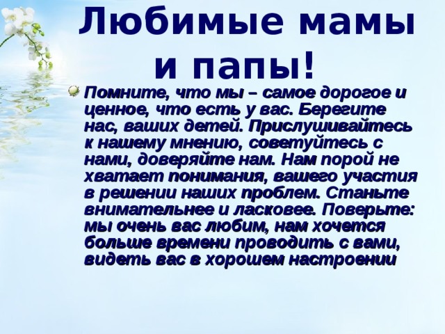  Любимые мамы и папы!  Помните, что мы – самое дорогое и ценное, что есть у вас. Берегите нас, ваших детей. Прислушивайтесь к нашему мнению, советуйтесь с нами, доверяйте нам. Нам порой не хватает понимания, вашего участия в решении наших проблем. Станьте внимательнее и ласковее. Поверьте: мы очень вас любим, нам хочется больше времени проводить с вами, видеть вас в хорошем настроении  