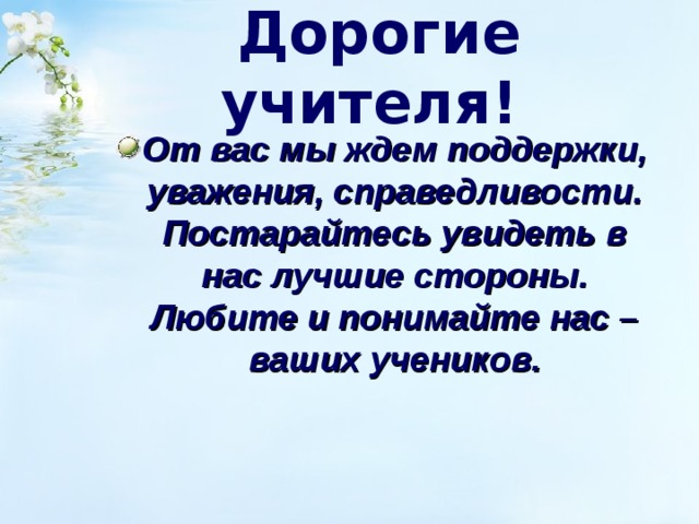 Дорогие учителя!  От вас мы ждем поддержки, уважения, справедливости. Постарайтесь увидеть в нас лучшие стороны. Любите и понимайте нас – ваших учеников. 