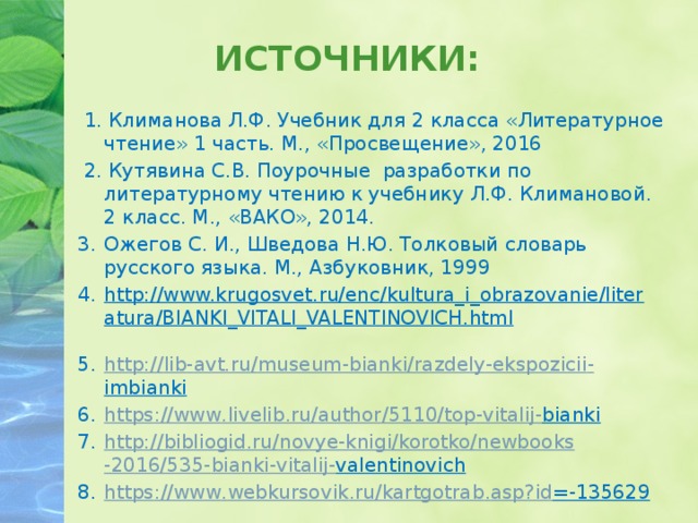 ИСТОЧНИКИ:  1. Климанова Л.Ф. Учебник для 2 класса «Литературное чтение» 1 часть. М., «Просвещение», 2016  2. Кутявина С.В. Поурочные разработки по литературному чтению к учебнику Л.Ф. Климановой. 2 класс. М., «ВАКО», 2014. Ожегов С. И., Шведова Н.Ю. Толковый словарь русского языка. М., Азбуковник, 1999 http://www.krugosvet.ru/enc/kultura_i_obrazovanie/literatura/BIANKI_VITALI_VALENTINOVICH.html  http :// lib - avt . ru / museum - bianki / razdely - ekspozicii - imbianki  https :// www . livelib . ru / author /5110/ top - vitalij - bianki  http :// bibliogid . ru / novye - knigi / korotko / newbooks -2016/535- bianki - vitalij - valentinovich  https :// www . webkursovik . ru / kartgotrab . asp ? id =-135629    