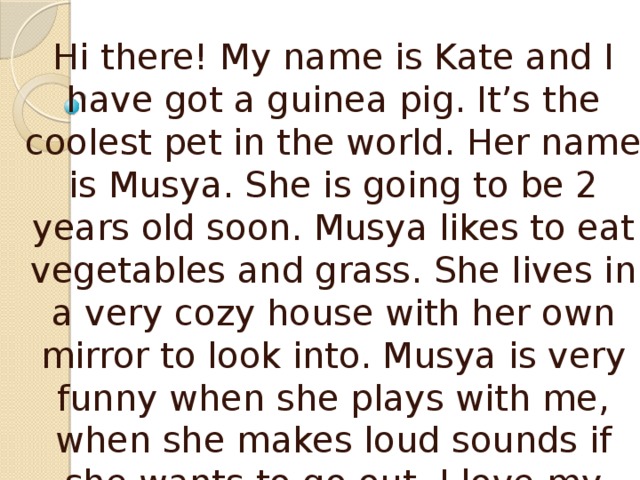 Hi there! My name is Kate and I have got a guinea pig. It’s the coolest pet in the world. Her name is Musya. She is going to be 2 years old soon. Musya likes to eat vegetables and grass. She lives in a very cozy house with her own mirror to look into. Musya is very funny when she plays with me, when she makes loud sounds if she wants to go out. I love my cute pet and know she loves me too. 