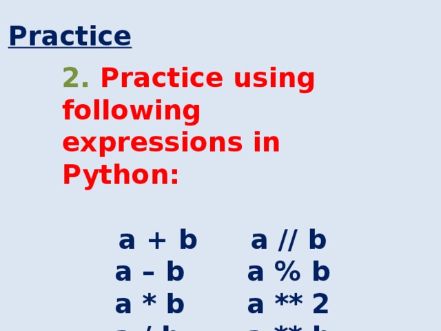 Practice 2. Practice using following expressions in Python: a + b    a // b a – b    a % b a * b    a ** 2 a / b    a ** b 