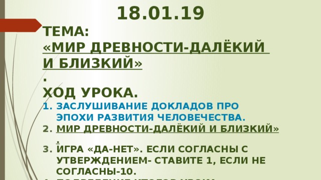 18.01.19 Тема: «мир древности-далёкий и близкий» . Ход урока. Заслушивание докладов про эпохи развития человечества. мир древности-далёкий и близкий». Игра «Да-нет». Если согласны с утверждением- ставите 1, если не согласны-10. Подведение итогов урока.  