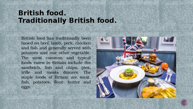 British food.  Traditionally British food.   British food has traditionally been based on beef, lamb, pork, chicken and fish and generally served with potatoes and one other vegetable. The most common and typical foods eaten in Britain include the sandwich, fish and chips, pies, trifle and roasts dinners. The staple foods of Britain are meat, fish, potatoes, flour, butter and eggs. 