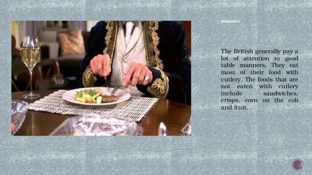 Manners   The British generally pay a lot of attention to good table manners. They eat most of their food with cutlery. The foods that are not eaten with cutlery include sandwiches, crisps, corn on the cob and fruit. 