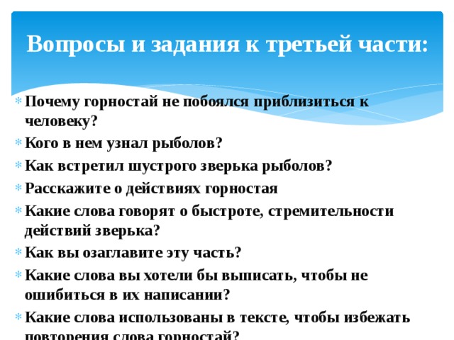 Вопросы и задания к третьей части: Почему горностай не побоялся приблизиться к человеку? Кого в нем узнал рыболов? Как встретил шустрого зверька рыболов? Расскажите о действиях горностая Какие слова говорят о быстроте, стремительности действий зверька? Как вы озаглавите эту часть? Какие слова вы хотели бы выписать, чтобы не ошибиться в их написании? Какие слова использованы в тексте, чтобы избежать повторения слова горностай? 