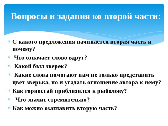 Вопросы и задания ко второй части : С какого предложения начинается вторая часть и почему?  Что означает слово вдруг?  Какой был зверек?  Какие слова помогают нам не только представить цвет зверька, но и угадать отношение автора к нему? Как горностай приблизился к рыболову?  Что значит стремительно? Как можно озаглавить вторую часть? 