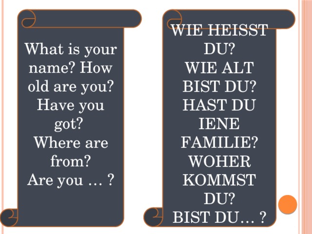 Wie heisst du? What is your name? How old are you? Have you got? Wie alt bist du? Where are from? Hast du iene Familie? Are you … ? Woher kommst du? Bist du… ? 