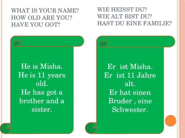 Wie heisst du? Wie alt bist du? Hast du eine Familie? What is your name? How old are you? Have you got? Er ist Misha. He is Misha. Er ist 11 Jahre alt. He is 11 years old. Er hat einen Bruder , eine Schwester. He has got a brother and a sister. 