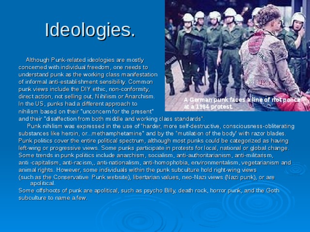 Ideologies.  Although Punk-related ideologies are mostly concerned with individual freedom, one needs to understand punk as the working class manifestation of informal anti-establishment sensibility. Common punk views include the DIY ethic, non-conformity, direct action, not selling out, Nihilism or Anarchism. In the US, punks had a different approach to nihilism based on their 