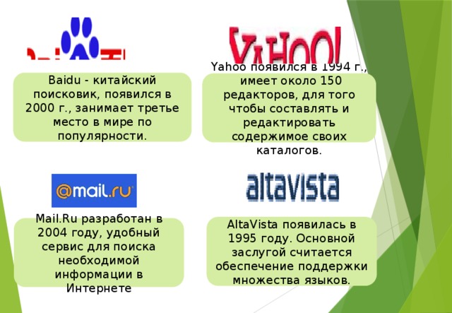 Baidu - китайский поисковик, появился в 2000 г., занимает третье место в мире по популярности. Yahoo появился в 1994 г., имеет около 150 редакторов, для того чтобы составлять и редактировать содержимое своих каталогов. AltaVista появилась в 1995 году. Основной заслугой считается обеспечение поддержки множества языков. Mail.Ru разработан в 2004 году, удобный сервис для поиска необходимой информации в Интернете 