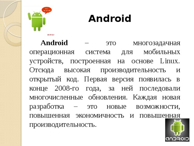 Android Android – это многозадачная операционная система для мобильных устройств, построенная на основе Linux. Отсюда высокая производительность и открытый код. Первая версия появилась в конце 2008-го года, за ней последовали многочисленные обновления. Каждая новая разработка – это новые возможности, повышенная экономичность и повышенная производительность. 