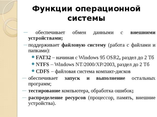 Функции операционной системы  обеспечивает обмен данными с внешними устройствами; поддерживает файловую систему (работа с файлами и папками): FAT32 – начиная с Windows 95 OSR2 , раздел до 2 Тб NTFS – Windows NT/2000/XP/2003, раздел до 2 Тб CDFS – файловая система компакт-дисков обеспечивает запуск и выполнение остальных программ; тестирование компьютера, обработка ошибок ; распределение ресурсов (процессор, память, внешние устройства). 