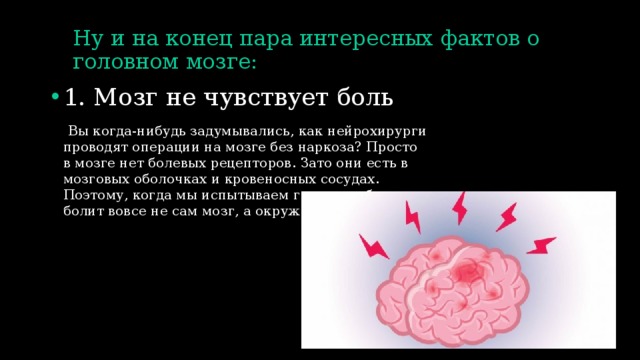 Ну и на конец пара интересных фактов о головном мозге: 1. Мозг не чувствует боль  Вы когда-нибудь задумывались, как нейрохирурги проводят операции на мозге без наркоза? Просто в мозге нет болевых рецепторов. Зато они есть в мозговых оболочках и кровеносных сосудах. Поэтому, когда мы испытываем головную боль, болит вовсе не сам мозг, а окружающие его ткани. 