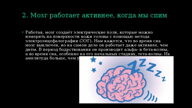2. Мозг работает активнее, когда мы спим   Работая, мозг создаёт электрические поля, которые можно измерить на поверхности кожи головы с помощью метода электроэнцефалографии (ЭЭГ). Нам кажется, что во время сна мозг выключен, но на самом деле он работает даже активнее, чем днём. В период бодрствования он производит альфа- и бета-волны, а во время сна, особенно на его начальных стадиях, тета-волны. Их амплитуда больше, чем у других волн. 