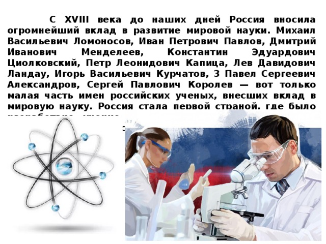  С XVIII века до наших дней Россия вносила огромнейший вклад в развитие мировой науки. Михаил Васильевич Ломоносов, Иван Петрович Павлов, Дмитрий Иванович Менделеев, Константин Эдуардович Циолковский, Петр Леонидович Капица, Лев Давидович Ландау, Игорь Васильевич Курчатов, 3 Павел Сергеевич Александров, Сергей Павлович Королев — вот только малая часть имен российских ученых, внесших вклад в мировую науку. Россия стала первой страной, где было разработано учение о биосфере, впервые в мире в космос запущен искусственный спутник Земли, введена в эксплуатацию первая в мире атомная станция 