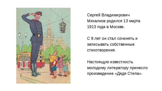 Сергей Владимирович Михалков родился 13 марта 1913 года в Москве. С 9 лет он стал сочинять и записывать собственные стихотворения.  Настоящую известность молодому литератору принесло  произведение «Дядя Степа». 