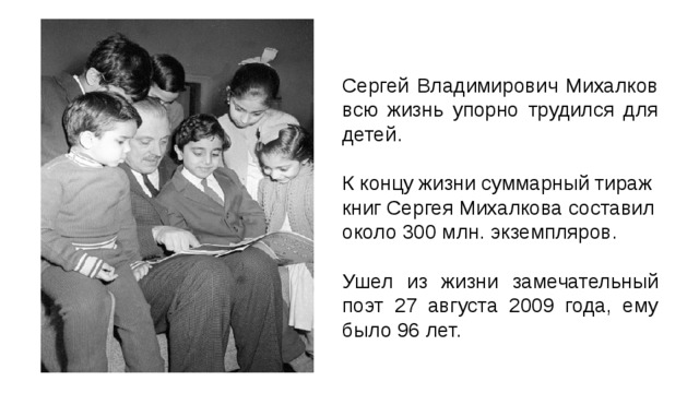 Сергей Владимирович Михалков всю жизнь упорно трудился для детей. К концу жизни суммарный тираж книг Сергея Михалкова составил около 300 млн. экземпляров. Ушел из жизни замечательный поэт 27 августа 2009 года, ему было 96 лет. 