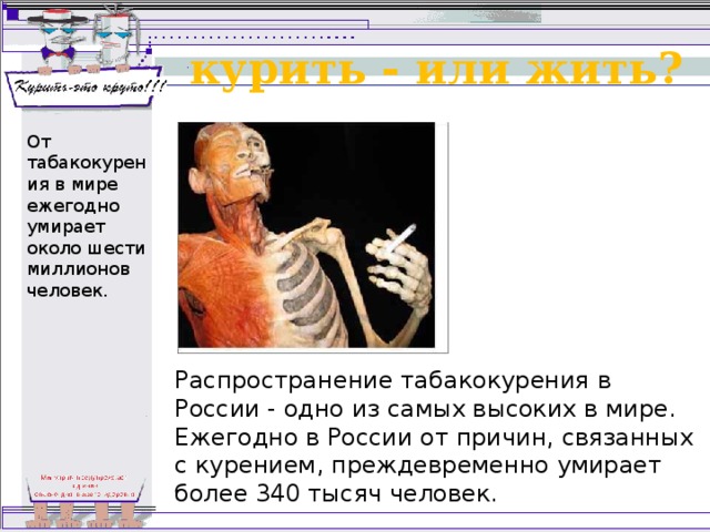 курить - или жить? От  табакокурения в мире ежегодно умирает около шести миллионов человек. Распространение табакокурения в России - одно из самых высоких в мире. Ежегодно в России от причин, связанных с курением, преждевременно умирает более 340 тысяч человек. 