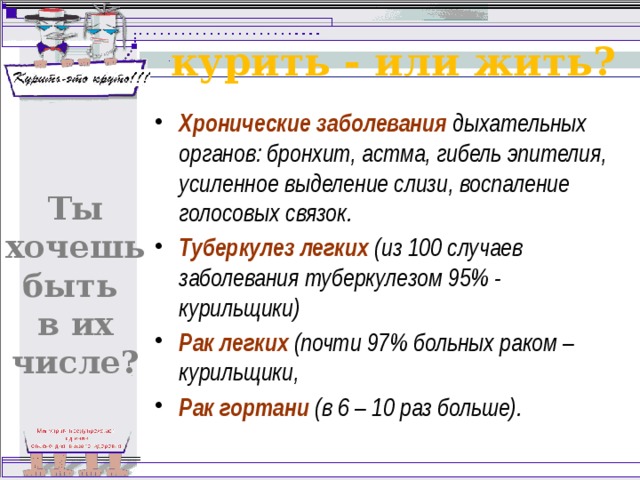 курить - или жить? Хронические заболевания дыхательных органов: бронхит, астма, гибель эпителия, усиленное выделение слизи, воспаление голосовых связок. Туберкулез легких (из 100 случаев заболевания туберкулезом 95% - курильщики) Рак легких (почти 97% больных раком – курильщики, Рак гортани (в 6 – 10 раз больше). Ты хочешь быть в их числе? 