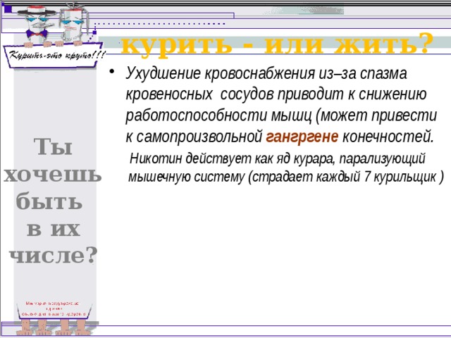 курить - или жить? Ухудшение кровоснабжения из–за спазма кровеносных сосудов приводит к снижению работоспособности мышц (может привести к самопроизвольной гангргене конечностей. Никотин действует как яд курара, парализующий мышечную систему (страдает каждый 7 курильщик ) Ты хочешь быть в их числе? 