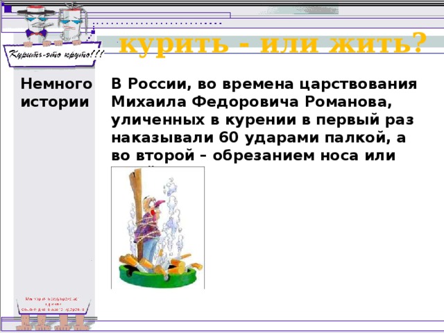 курить - или жить? Немного истории В России, во времена царствования Михаила Федоровича Романова, уличенных в курении в первый раз наказывали 60 ударами палкой, а во второй – обрезанием носа или ушей. 