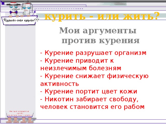 курить - или жить? Мои аргументы против курения - Курение разрушает организм  - Курение приводит к неизлечимым болезням  - Курение снижает физическую активность  - Курение портит цвет кожи  - Никотин забирает свободу, человек становится его рабом 