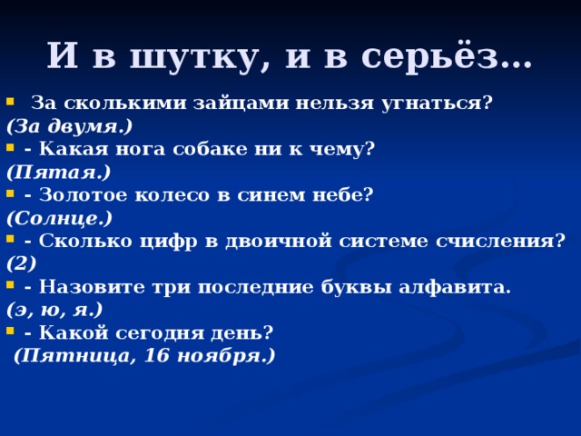 И в шутку, и в серьёз…   За сколькими зайцами нельзя угнаться?  (За двумя.) - Какая нога собаке ни к чему? (Пятая.) - Золотое колесо в синем небе? (Солнце.) - Сколько цифр в двоичной системе счисления?  (2) - Назовите три последние буквы алфавита.  (э, ю, я.) - Какой сегодня день?   (Пятница, 16 ноября.) 