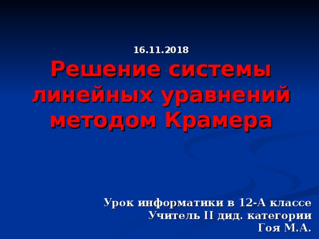 16.11.2018 Решение системы линейных уравнений методом Крамера Урок информатики в 12-А классе Учитель II дид. категории  Гоя М.А. 